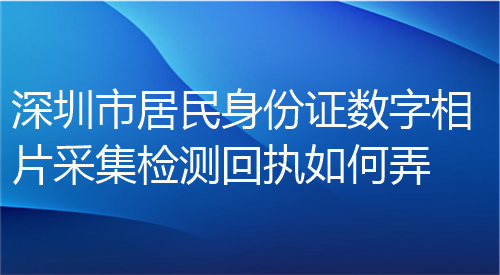 深圳市居民身份证数字相片采集检测回执如何弄？