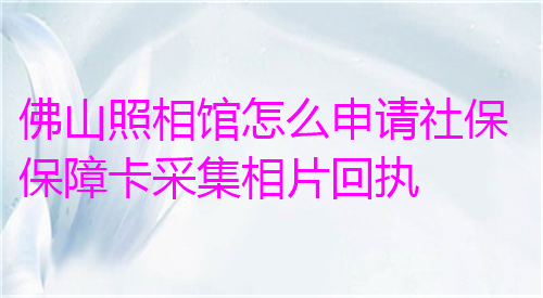 佛山照相馆怎么申请社保保障卡采集相片回执？