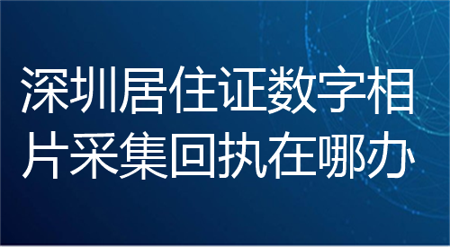 深圳居住证数字相片采集回执在哪办？