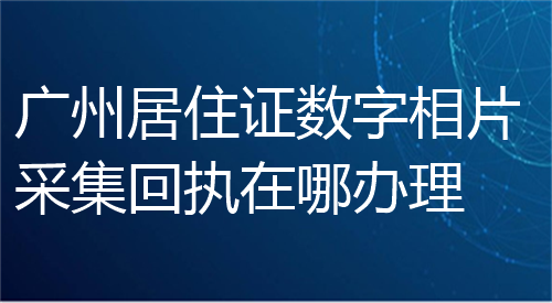 广州居住证数字相片采集回执在哪办理？