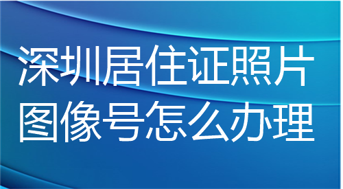 深圳居住证照片图像号怎么办理？