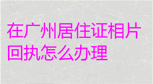 在广州居住证相片回执怎么办理？