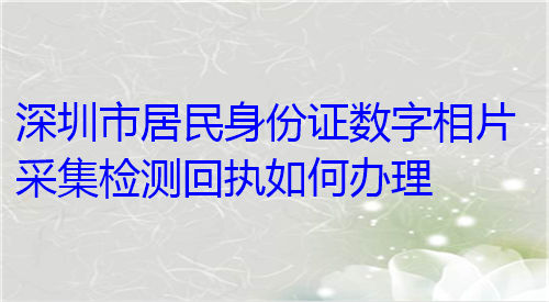 深圳市居民身份证数字芯片厂家检测回执如何办理