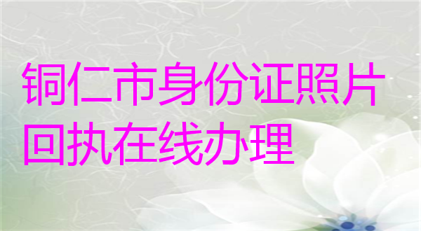 铜仁市身份证照片回执在线办理