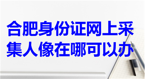 合肥身份证网上采集人像在哪可以办？