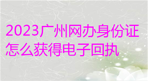 2024广州网办身份证正面获得电子回执