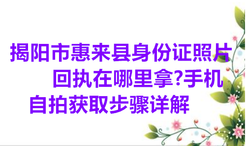 揭阳市惠来县身份证照片回执在哪里拿？手机自拍获取步骤详解