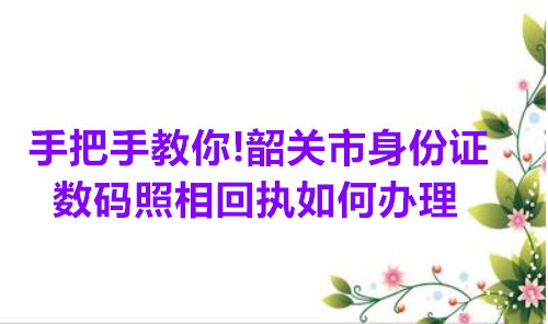 手把手教你！韶关市身份证数码照相回执如何办理
